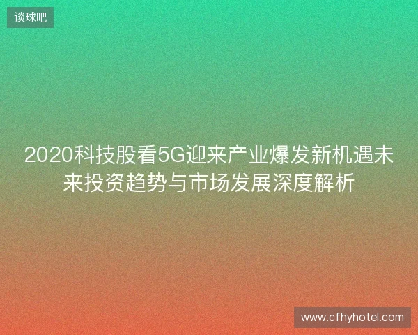 2020科技股看5G迎来产业爆发新机遇未来投资趋势与市场发展深度解析