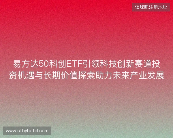易方达50科创ETF引领科技创新赛道投资机遇与长期价值探索助力未来产业发展