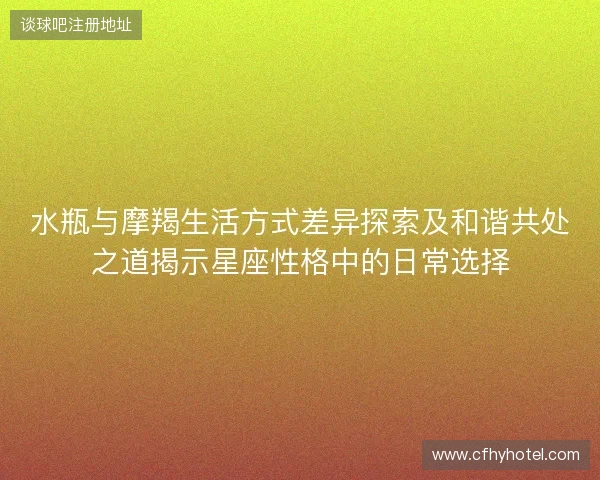 水瓶与摩羯生活方式差异探索及和谐共处之道揭示星座性格中的日常选择