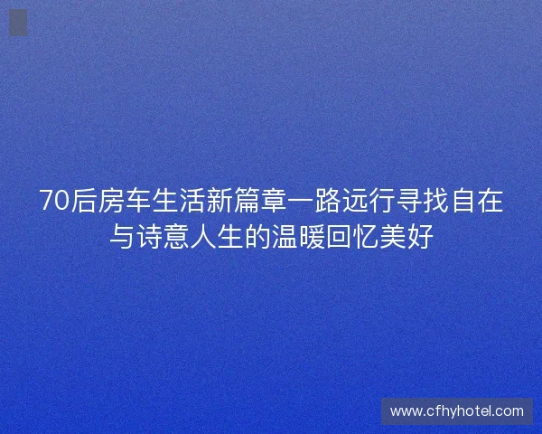70后房车生活新篇章一路远行寻找自在与诗意人生的温暖回忆美好