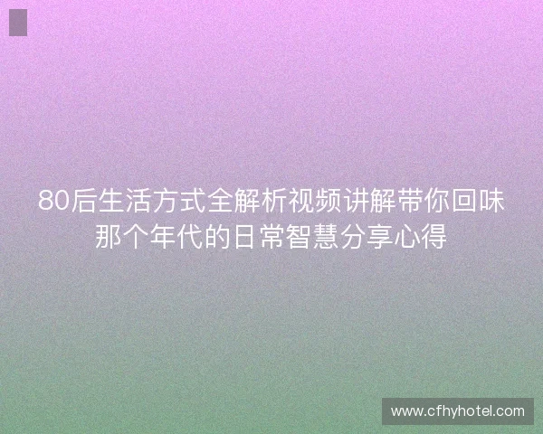 80后生活方式全解析视频讲解带你回味那个年代的日常智慧分享心得