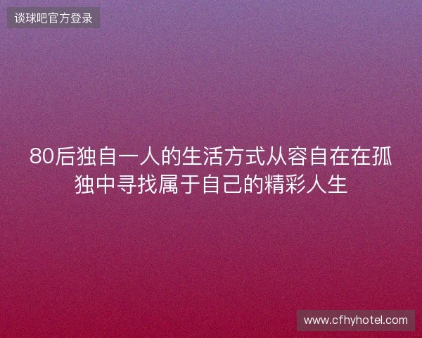 80后独自一人的生活方式从容自在在孤独中寻找属于自己的精彩人生 80后独自一人的生活方式从容自在在孤独中寻找属于自己的精彩人生