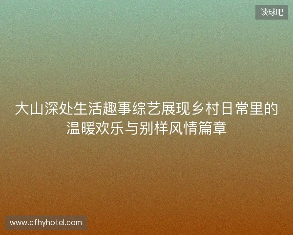 大山深处生活趣事综艺展现乡村日常里的温暖欢乐与别样风情篇章
